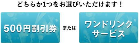 どちらか1つをお選びいただけます！500円割引券またはワンドリンクサービス